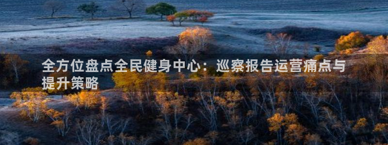尊龙凯时官网网页版：全方位盘点全民健身中心：巡察报告运营