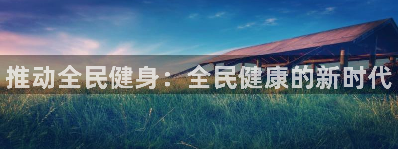 尊龙凯时网站首页手机登录：推动全民健身：全民健康的新时代