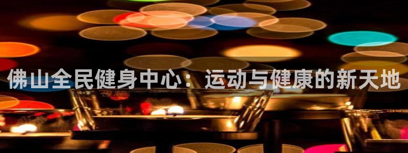 尊龙app最新版本官网：佛山全民健身中心：运动与健康的新