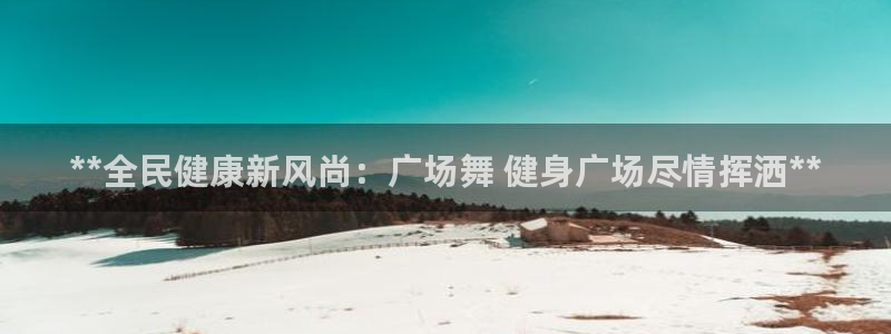 尊龙登录：**全民健康新风尚：广场舞 健身广场尽情挥洒*