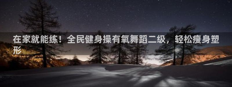 尊龙会：在家就能练！全民健身操有氧舞蹈二级，轻松瘦身塑
