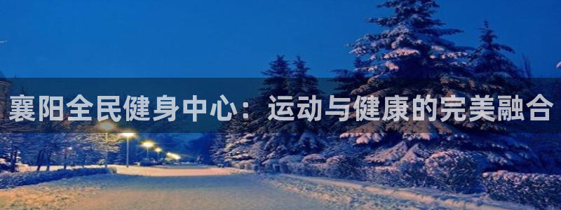 尊龙凯时提现不了：襄阳全民健身中心：运动与健康的完美融合
