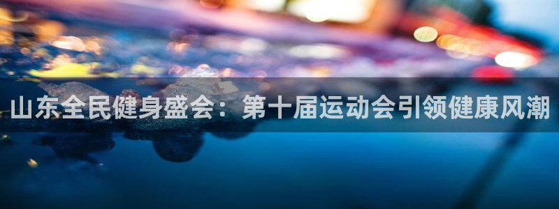 尊龙app官网登录：山东全民健身盛会：第十届运动会引领健