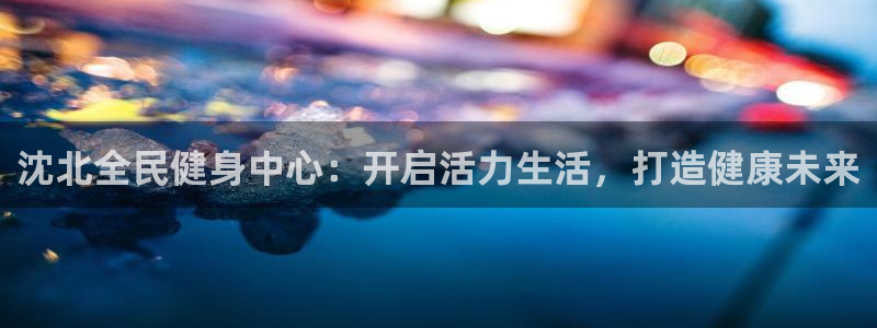 凯时k66官网登录：沈北全民健身中心：开启活力生活，打造